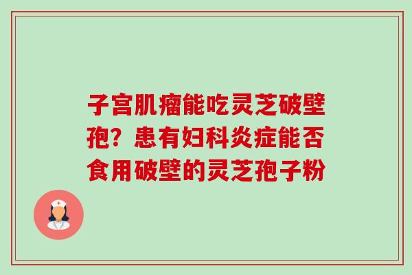 子宫能吃灵芝破壁孢?患有能否食用破壁的灵芝孢子粉 子宫能吃灵芝破壁孢?患有能否食用破壁的灵芝孢子粉
