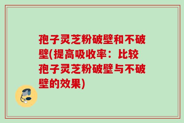 孢子灵芝粉破壁和不破壁(提高吸收率:比较孢子灵芝粉破壁与不破壁的效果) 孢子灵芝粉破壁和不破壁(提高吸收率:比较孢子灵芝粉破壁与不破壁的效果)