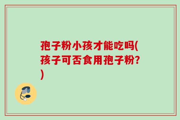 孢子粉小孩才能吃吗(孩子可否食用孢子粉?) 孢子粉小孩才能吃吗(孩子可否食用孢子粉?)