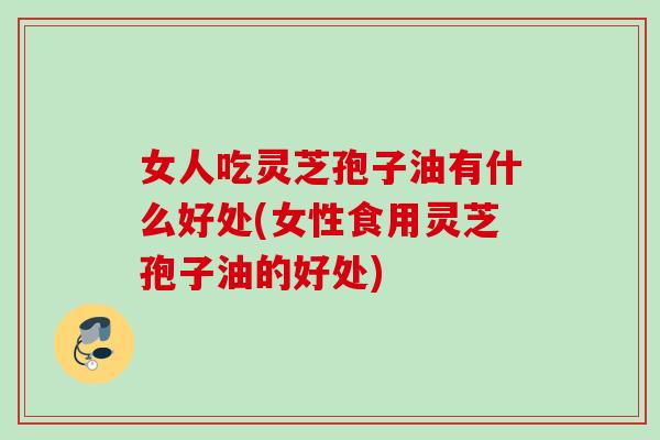 女人吃灵芝孢子油有什么好处(女性食用灵芝孢子油的好处)