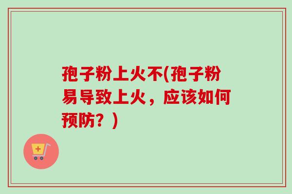 孢子粉上火不(孢子粉易导致上火，应该如何？)