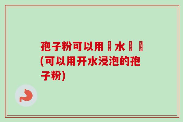孢子粉可以用開水衝嗎(可以用开水浸泡的孢子粉) 孢子粉可以用開水衝嗎(可以用开水浸泡的孢子粉)