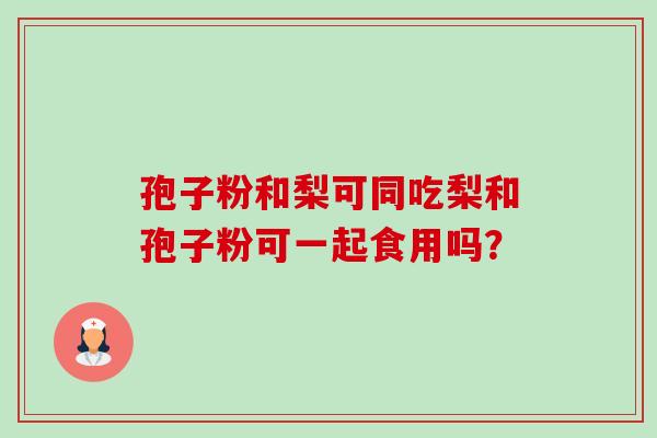 孢子粉和梨可同吃梨和孢子粉可一起食用吗？