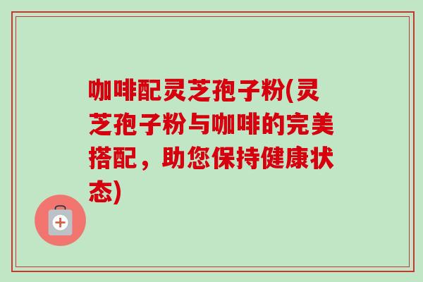 咖啡配灵芝孢子粉(灵芝孢子粉与咖啡的完美搭配,助您保持健康状态) 咖啡配灵芝孢子粉(灵芝孢子粉与咖啡的完美搭配,助您保持健康状态)