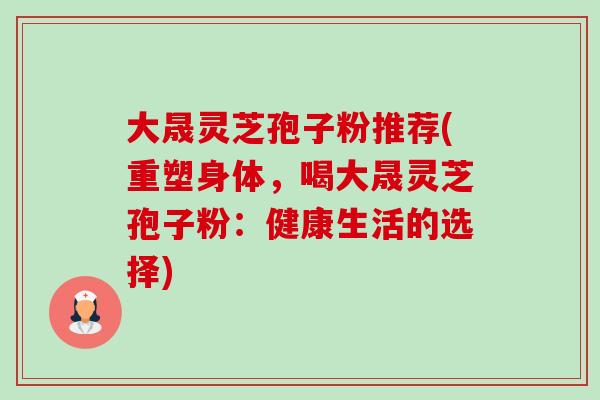 大晟灵芝孢子粉推荐(重塑身体,喝大晟灵芝孢子粉:健康生活的选择) 大晟灵芝孢子粉推荐(重塑身体,喝大晟灵芝孢子粉:健康生活的选择)
