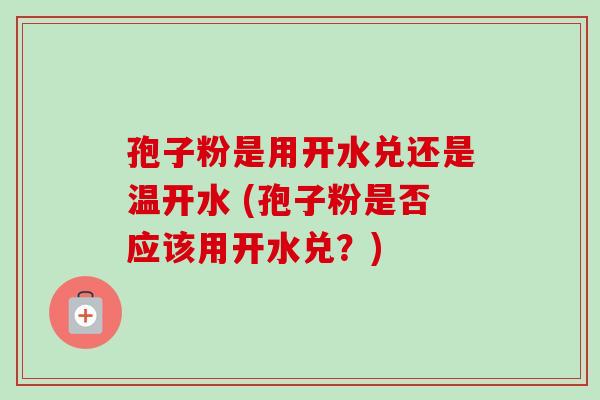 孢子粉是用开水兑还是温开水 (孢子粉是否应该用开水兑?) 孢子粉是用开水兑还是温开水 (孢子粉是否应该用开水兑?)