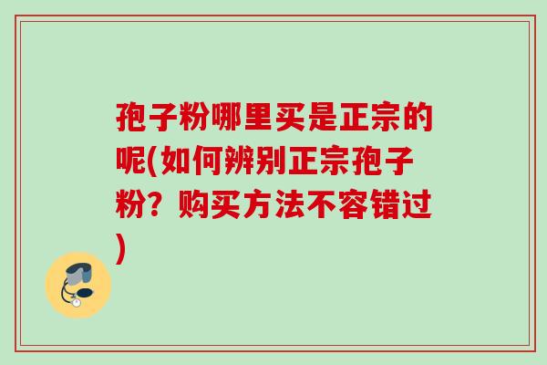 孢子粉哪里买是正宗的呢(如何辨别正宗孢子粉？购买方法不容错过)