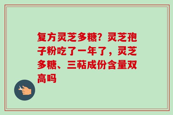 复方灵芝多糖?灵芝孢子粉吃了一年了,灵芝多糖、三萜成份含量双高吗 复方灵芝多糖?灵芝孢子粉吃了一年了,灵芝多糖、三萜成份含量双高吗