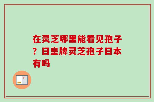 在灵芝哪里能看见孢子?日皇牌灵芝孢子日本有吗 在灵芝哪里能看见孢子?日皇牌灵芝孢子日本有吗