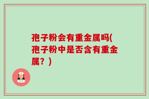 孢子粉会有重金属吗(孢子粉中是否含有重金属?) 孢子粉会有重金属吗(孢子粉中是否含有重金属?)