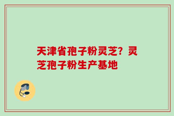 天津省孢子粉灵芝?灵芝孢子粉生产基地 天津省孢子粉灵芝?灵芝孢子粉生产基地