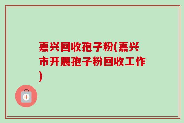 嘉兴回收孢子粉(嘉兴市开展孢子粉回收工作) 嘉兴回收孢子粉(嘉兴市开展孢子粉回收工作)