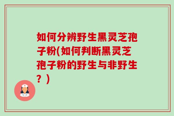 如何分辨野生黑灵芝孢子粉(如何判断黑灵芝孢子粉的野生与非野生?) 如何分辨野生黑灵芝孢子粉(如何判断黑灵芝孢子粉的野生与非野生?)