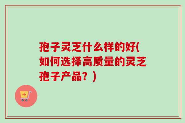 孢子灵芝什么样的好(如何选择高质量的灵芝孢子产品?) 孢子灵芝什么样的好(如何选择高质量的灵芝孢子产品?)