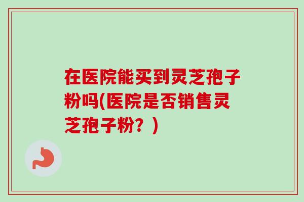 在医院能买到灵芝孢子粉吗(医院是否销售灵芝孢子粉?) 在医院能买到灵芝孢子粉吗(医院是否销售灵芝孢子粉?)