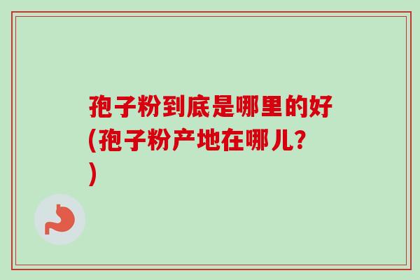 孢子粉到底是哪里的好(孢子粉产地在哪儿?) 孢子粉到底是哪里的好(孢子粉产地在哪儿?)