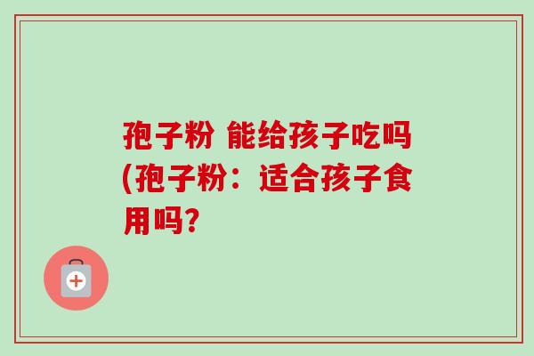 孢子粉 能给孩子吃吗(孢子粉:适合孩子食用吗? 孢子粉 能给孩子吃吗(孢子粉:适合孩子食用吗?