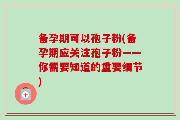备孕期可以孢子粉(备孕期应关注孢子粉——你需要知道的重要细节) 备孕期可以孢子粉(备孕期应关注孢子粉——你需要知道的重要细节)