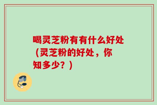 喝灵芝粉有有什么好处 (灵芝粉的好处,你知多少?) 喝灵芝粉有有什么好处 (灵芝粉的好处,你知多少?)