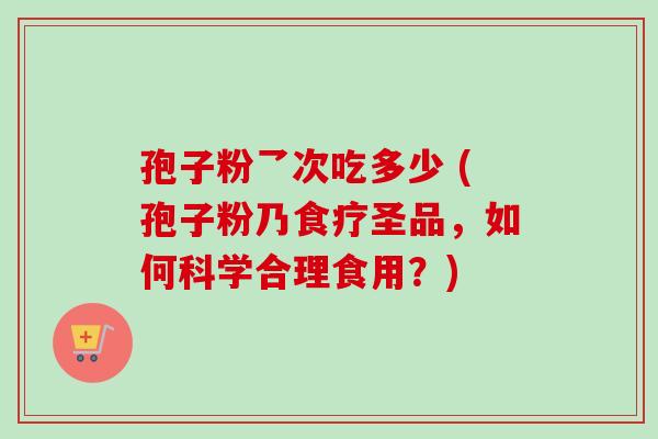 孢子粉乛次吃多少 (孢子粉乃食疗圣品，如何科学合理食用？)