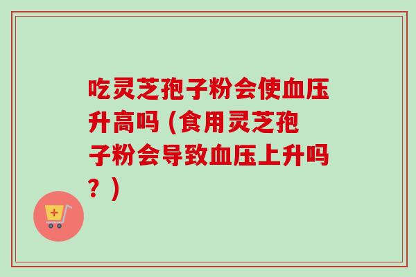 吃灵芝孢子粉会使升高吗 (食用灵芝孢子粉会导致上升吗?) 吃灵芝孢子粉会使升高吗 (食用灵芝孢子粉会导致上升吗?)
