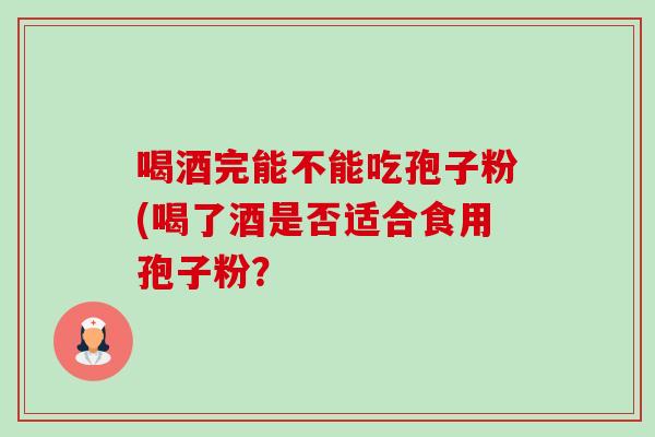 喝酒完能不能吃孢子粉(喝了酒是否适合食用孢子粉？