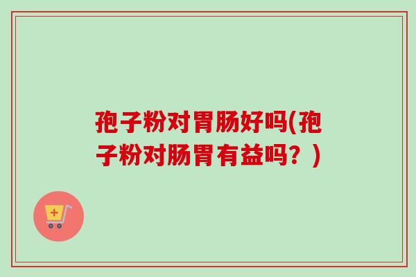 孢子粉对好吗(孢子粉对肠胃有益吗?) 孢子粉对好吗(孢子粉对肠胃有益吗?)