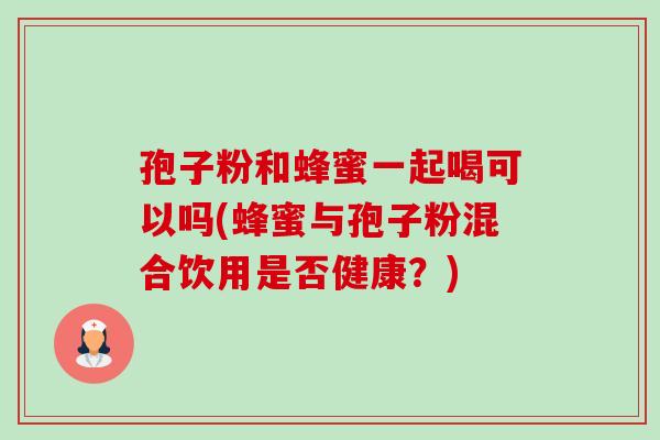 孢子粉和蜂蜜一起喝可以吗(蜂蜜与孢子粉混合饮用是否健康？)