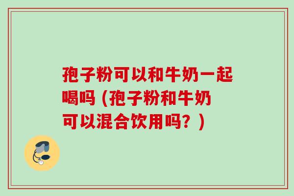 孢子粉可以和牛奶一起喝吗 (孢子粉和牛奶可以混合饮用吗?) 孢子粉可以和牛奶一起喝吗 (孢子粉和牛奶可以混合饮用吗?)
