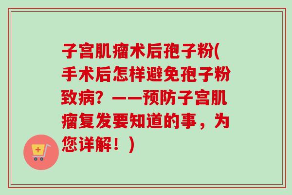 子宫术后孢子粉(手术后怎样避免孢子粉致?——子宫复发要知道的事,为您详解!) 子宫术后孢子粉(手术后怎样避免孢子粉致?——子宫复发要知道的事,为您详解!)