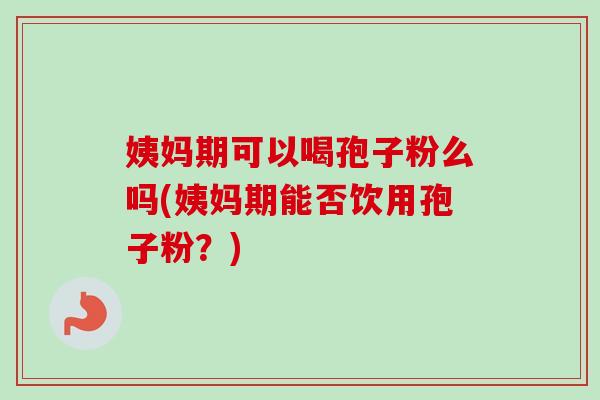 姨妈期可以喝孢子粉么吗(姨妈期能否饮用孢子粉?) 姨妈期可以喝孢子粉么吗(姨妈期能否饮用孢子粉?)