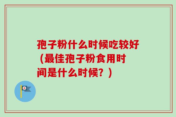 孢子粉什么时候吃较好 (佳孢子粉食用时间是什么时候?) 孢子粉什么时候吃较好 (佳孢子粉食用时间是什么时候?)