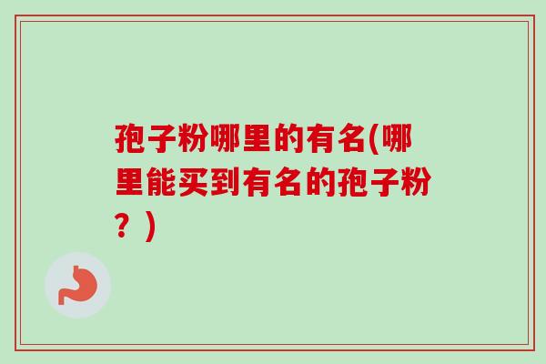 孢子粉哪里的有名(哪里能买到有名的孢子粉?) 孢子粉哪里的有名(哪里能买到有名的孢子粉?)
