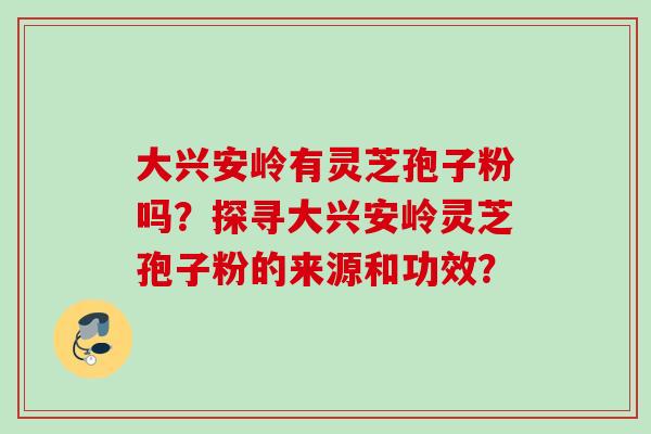 大兴安岭有灵芝孢子粉吗？探寻大兴安岭灵芝孢子粉的来源和功效？