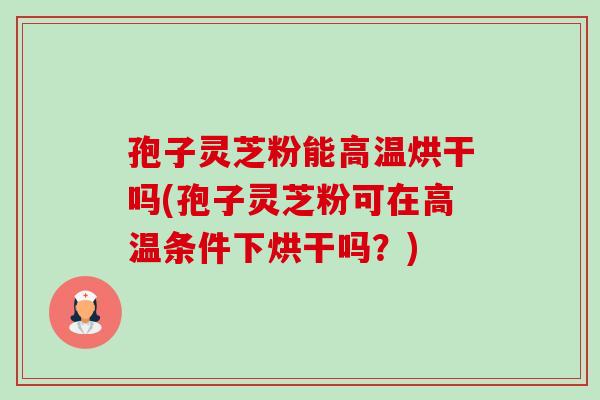 孢子灵芝粉能高温烘干吗(孢子灵芝粉可在高温条件下烘干吗？)