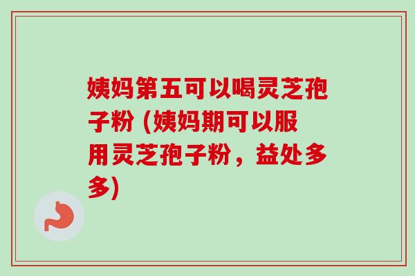 姨妈第五可以喝灵芝孢子粉 (姨妈期可以服用灵芝孢子粉，益处多多)