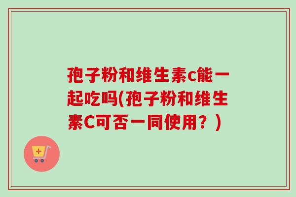孢子粉和维生素c能一起吃吗(孢子粉和维生素C可否一同使用?) 孢子粉和维生素c能一起吃吗(孢子粉和维生素C可否一同使用?)