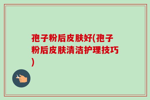 孢子粉后好(孢子粉后清洁护理技巧) 孢子粉后好(孢子粉后清洁护理技巧)