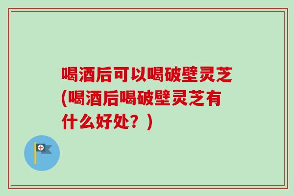 喝酒后可以喝破壁灵芝(喝酒后喝破壁灵芝有什么好处?) 喝酒后可以喝破壁灵芝(喝酒后喝破壁灵芝有什么好处?)