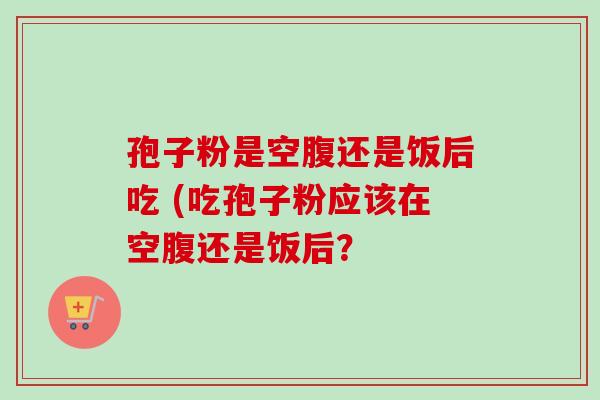 孢子粉是空腹还是饭后吃 (吃孢子粉应该在空腹还是饭后? 孢子粉是空腹还是饭后吃 (吃孢子粉应该在空腹还是饭后?