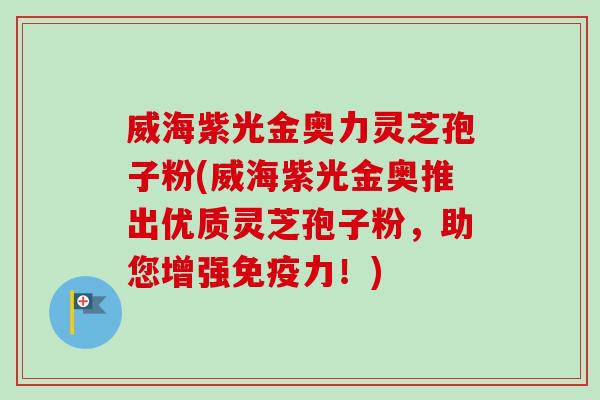 威海紫光金奥力灵芝孢子粉(威海紫光金奥推出优质灵芝孢子粉，助您增强免疫力！)