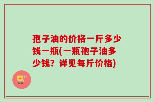 孢子油的价格一斤多少钱一瓶(一瓶孢子油多少钱?详见每斤价格) 孢子油的价格一斤多少钱一瓶(一瓶孢子油多少钱?详见每斤价格)