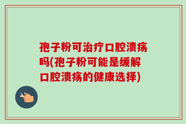 孢子粉可口腔溃疡吗(孢子粉可能是缓解口腔溃疡的健康选择) 孢子粉可口腔溃疡吗(孢子粉可能是缓解口腔溃疡的健康选择)