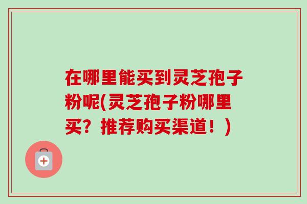 在哪里能买到灵芝孢子粉呢(灵芝孢子粉哪里买?推荐购买渠道!) 在哪里能买到灵芝孢子粉呢(灵芝孢子粉哪里买?推荐购买渠道!)