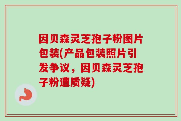 因贝森灵芝孢子粉图片包装(产品包装照片引发争议,因贝森灵芝孢子粉遭质疑) 因贝森灵芝孢子粉图片包装(产品包装照片引发争议,因贝森灵芝孢子粉遭质疑)