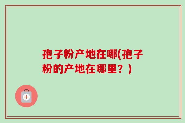 孢子粉产地在哪(孢子粉的产地在哪里？)