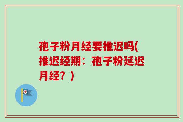 孢子粉要推迟吗(推迟经期:孢子粉延迟?) 孢子粉要推迟吗(推迟经期:孢子粉延迟?)
