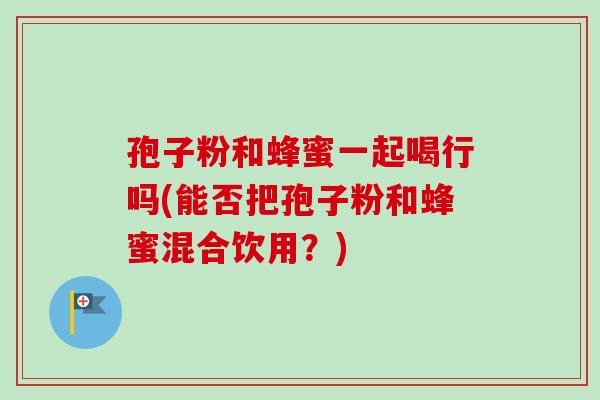 孢子粉和蜂蜜一起喝行吗(能否把孢子粉和蜂蜜混合饮用?) 孢子粉和蜂蜜一起喝行吗(能否把孢子粉和蜂蜜混合饮用?)