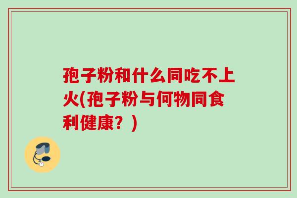 孢子粉和什么同吃不上火(孢子粉与何物同食利健康?) 孢子粉和什么同吃不上火(孢子粉与何物同食利健康?)