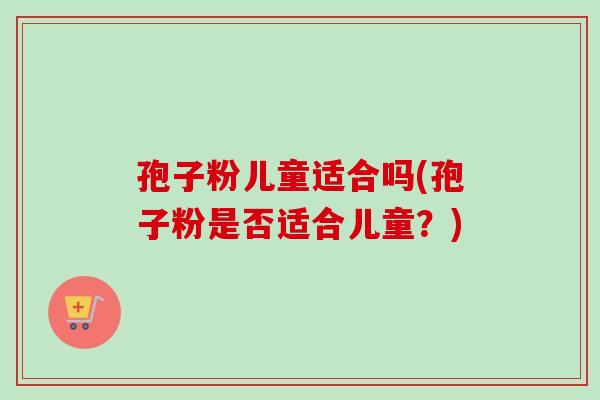 孢子粉儿童适合吗(孢子粉是否适合儿童?) 孢子粉儿童适合吗(孢子粉是否适合儿童?)